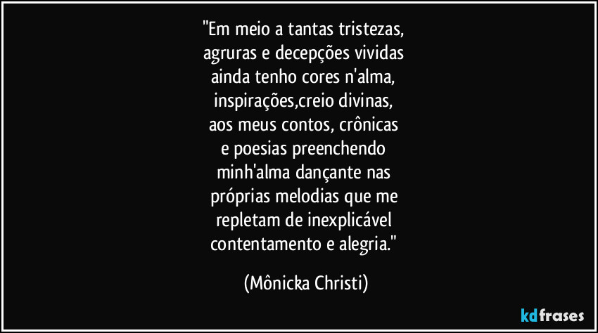 "Em meio a tantas tristezas, 
agruras e decepções vividas 
ainda tenho cores n'alma, 
inspirações,creio divinas, 
aos meus contos, crônicas 
e poesias preenchendo 
minh'alma dançante nas 
próprias melodias que me 
repletam de inexplicável 
contentamento e alegria." (Mônicka Christi)