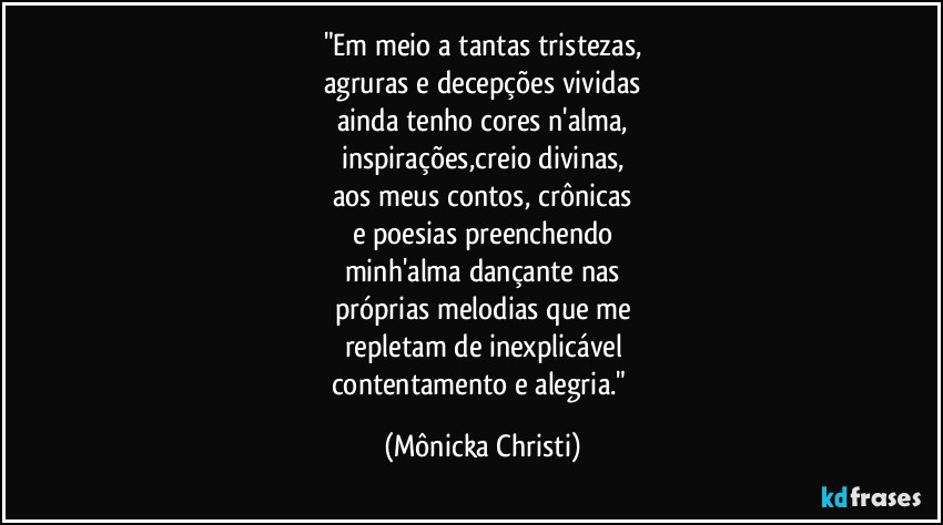 "Em meio a tantas tristezas,
agruras e decepções vividas
ainda tenho cores n'alma,
inspirações,creio divinas,
aos meus contos, crônicas
e poesias preenchendo
minh'alma dançante nas
próprias melodias que me
repletam de inexplicável
contentamento e alegria." (Mônicka Christi)