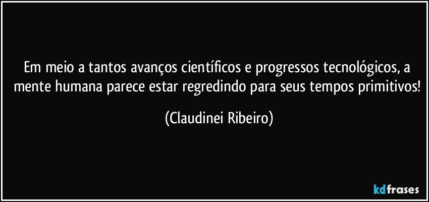 Em meio a tantos avanços científicos e progressos tecnológicos, a mente humana parece estar regredindo para seus tempos primitivos! (Claudinei Ribeiro)