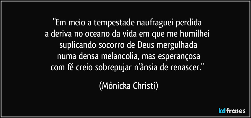 "Em meio a tempestade naufraguei perdida 
a deriva no oceano da vida em que me humilhei 
suplicando socorro de Deus mergulhada
numa densa melancolia, mas esperançosa
com fé creio sobrepujar n'ânsia de renascer." (Mônicka Christi)