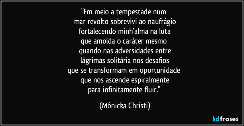 "Em meio a tempestade num 
mar revolto sobrevivi ao naufrágio
 fortalecendo minh'alma na luta 
que amolda o caráter mesmo 
quando nas adversidades entre
 lágrimas solitária nos desafios 
que se transformam em oportunidade 
que nos ascende espiralmente
para infinitamente fluir." (Mônicka Christi)