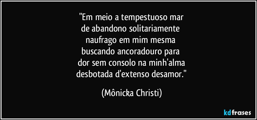 "Em meio a tempestuoso mar
de abandono solitariamente
naufrago em mim mesma
buscando ancoradouro para
dor sem consolo na minh'alma
desbotada d'extenso desamor." (Mônicka Christi)