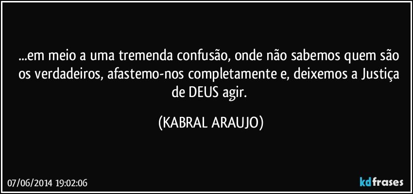 ...em meio a uma tremenda confusão, onde não sabemos quem são os verdadeiros, afastemo-nos completamente e, deixemos a Justiça de DEUS agir. (KABRAL ARAUJO)