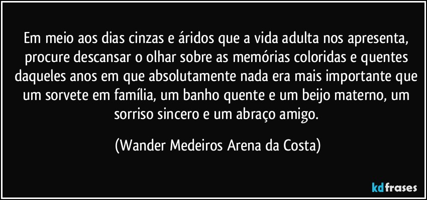 Em meio aos dias cinzas e áridos que a vida adulta nos apresenta, procure descansar o olhar sobre as memórias coloridas e quentes daqueles anos em que absolutamente nada era mais importante que um sorvete em família, um banho quente e um beijo materno, um sorriso sincero e um abraço amigo. (Wander Medeiros Arena da Costa)