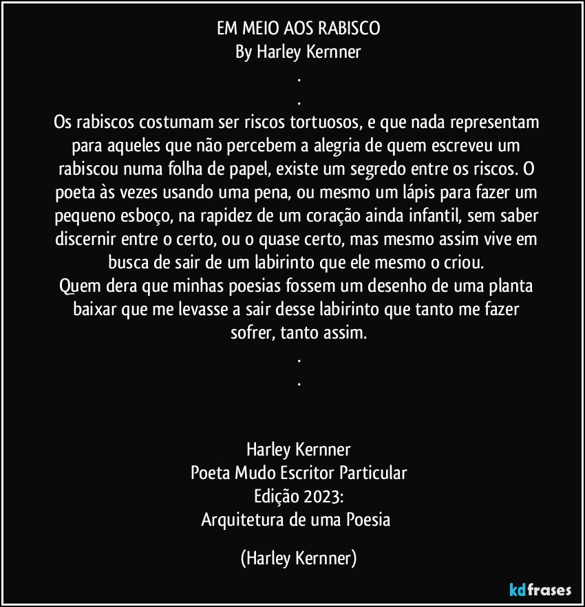 EM MEIO AOS RABISCO
By Harley Kernner
.
.
Os rabiscos costumam ser riscos tortuosos, e que nada representam para aqueles que não percebem a alegria de quem escreveu um rabiscou numa folha de papel, existe um segredo entre os riscos. O poeta às vezes usando uma pena, ou mesmo um lápis para fazer um pequeno esboço, na rapidez de um coração ainda infantil, sem saber discernir entre o certo, ou o quase certo, mas mesmo assim vive em busca de sair de um labirinto que ele mesmo o criou. 
Quem dera que minhas poesias fossem um desenho de uma planta baixar que me levasse a sair desse labirinto que tanto me fazer sofrer, tanto assim.
.
.


Harley Kernner
Poeta Mudo Escritor Particular
Edição 2023:
Arquitetura de uma Poesia (Harley Kernner)