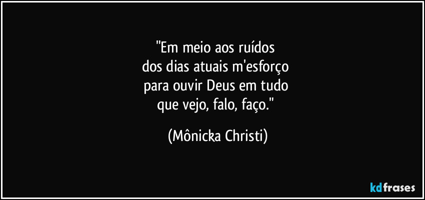 "Em meio aos ruídos 
dos dias atuais m'esforço 
para ouvir Deus em tudo 
que vejo, falo, faço." (Mônicka Christi)