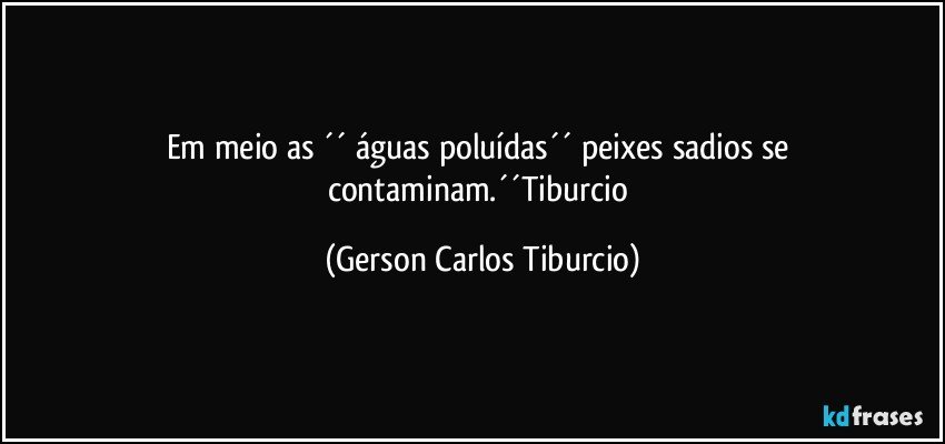 Em meio as ´´ águas poluídas´´ peixes sadios se contaminam.´´Tiburcio (Gerson Carlos Tiburcio)