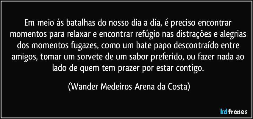 Em meio às batalhas do nosso dia a dia, é preciso encontrar momentos para relaxar e encontrar refúgio nas distrações e alegrias dos momentos fugazes, como um bate papo descontraído entre amigos, tomar um sorvete de um sabor preferido, ou fazer nada ao lado de quem tem prazer por estar contigo. (Wander Medeiros Arena da Costa)