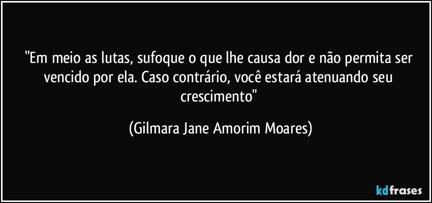 "Em meio as lutas, sufoque o que lhe causa dor e não permita ser vencido por ela. Caso contrário, você estará atenuando seu crescimento" (Gilmara Jane Amorim Moares)