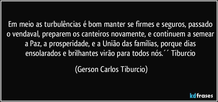 Em meio as turbulências é bom manter se firmes e seguros, passado o vendaval, preparem os canteiros novamente, e continuem a semear a Paz, a prosperidade, e a União das famílias, porque dias ensolarados e brilhantes virão para todos nós.´´ Tiburcio (Gerson Carlos Tiburcio)