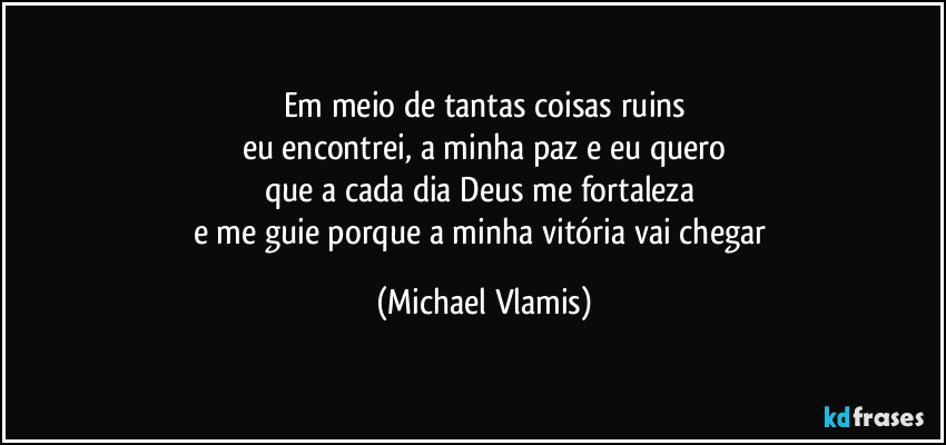 Em meio de tantas coisas ruins
eu encontrei, a minha paz e eu quero
que a cada dia Deus me fortaleza 
e me guie porque a minha vitória vai chegar (Michael Vlamis)