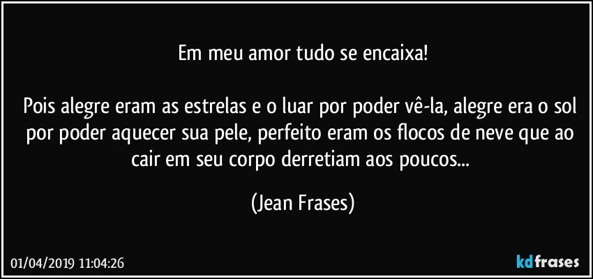 Em meu amor tudo se encaixa!

Pois alegre eram as estrelas e o luar por poder vê-la, alegre era o sol por poder aquecer sua pele, perfeito eram os flocos de neve que ao cair em seu corpo derretiam aos poucos... (Jean Frases)