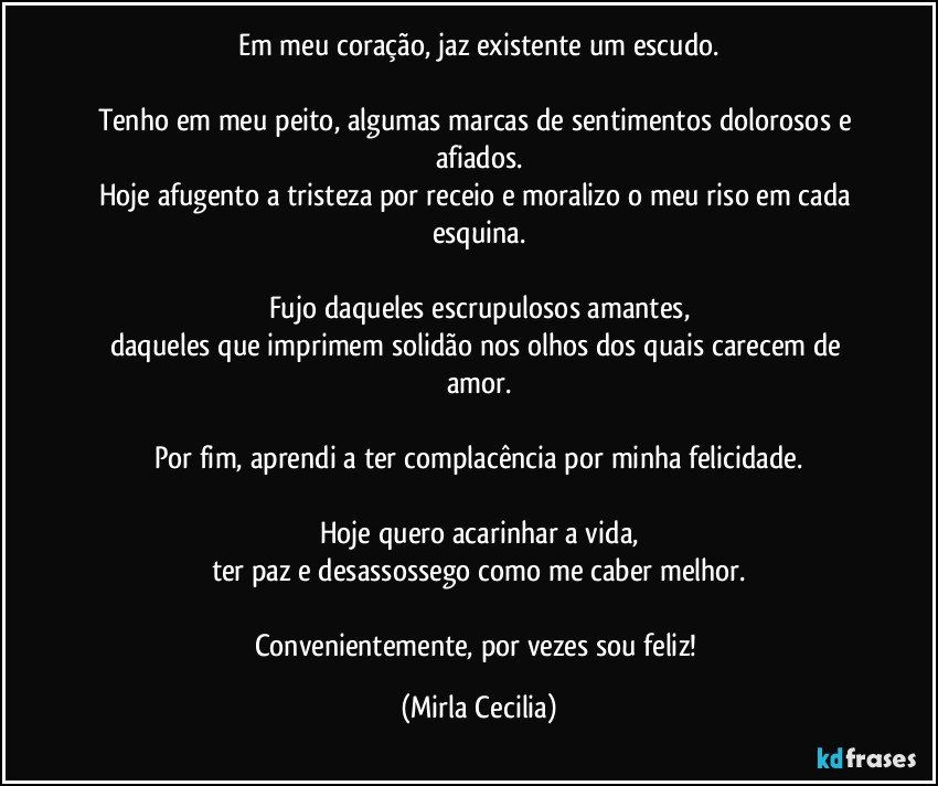 Em meu coração, jaz existente um escudo.

Tenho em meu peito, algumas marcas de sentimentos dolorosos e afiados.
Hoje afugento a tristeza por receio e moralizo o meu riso em cada esquina.

Fujo daqueles escrupulosos amantes,
daqueles que imprimem solidão nos olhos dos quais carecem de amor.

Por fim, aprendi a ter complacência por minha felicidade.

Hoje quero acarinhar a vida,
ter paz e desassossego como me caber melhor.

Convenientemente, por vezes sou feliz! (Mirla Cecilia)