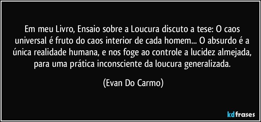 Em meu Livro, Ensaio sobre a Loucura discuto a tese: O caos universal é fruto do caos interior de cada homem... O absurdo é a única realidade humana, e nos foge ao controle a lucidez almejada, para uma prática inconsciente da loucura generalizada. (Evan Do Carmo)