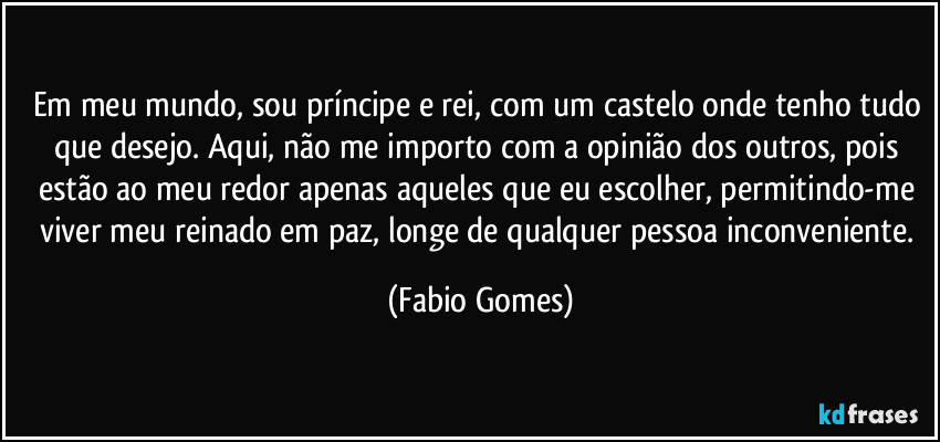 Em meu mundo, sou príncipe e rei, com um castelo onde tenho tudo que desejo. Aqui, não me importo com a opinião dos outros, pois estão ao meu redor apenas aqueles que eu escolher, permitindo-me viver meu reinado em paz, longe de qualquer pessoa inconveniente. (Fabio Gomes)