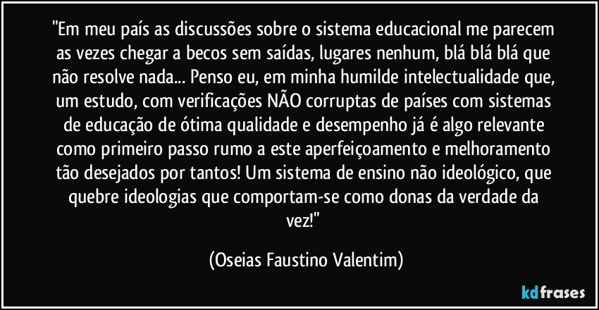 "Em meu país as discussões sobre o sistema educacional me parecem as vezes chegar a becos sem saídas, lugares nenhum, blá blá blá que não resolve nada... Penso eu, em minha humilde intelectualidade que, um estudo, com verificações NÃO corruptas de países com sistemas de educação de ótima qualidade e desempenho já é algo relevante como primeiro passo rumo a este aperfeiçoamento e melhoramento tão desejados por tantos! Um sistema de ensino não ideológico, que quebre ideologias que comportam-se como donas da verdade da vez!" (Oseias Faustino Valentim)