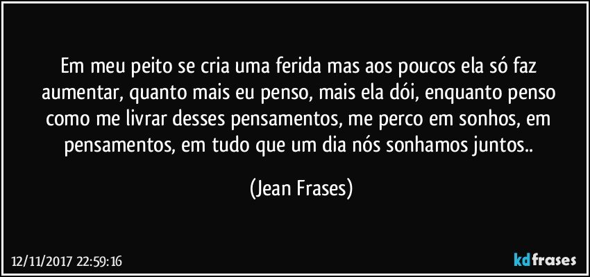 Em meu peito se cria uma ferida mas aos poucos ela só faz aumentar, quanto mais eu penso, mais ela dói, enquanto penso como me livrar desses pensamentos, me perco em sonhos, em pensamentos, em tudo que um dia nós sonhamos juntos.. (Jean Frases)