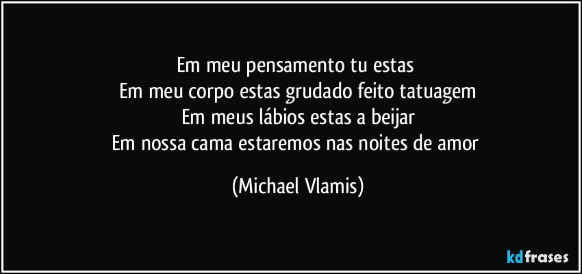 Em meu pensamento tu estas 
Em meu corpo estas grudado feito tatuagem
Em meus lábios estas a beijar
Em nossa cama estaremos nas noites de amor (Michael Vlamis)
