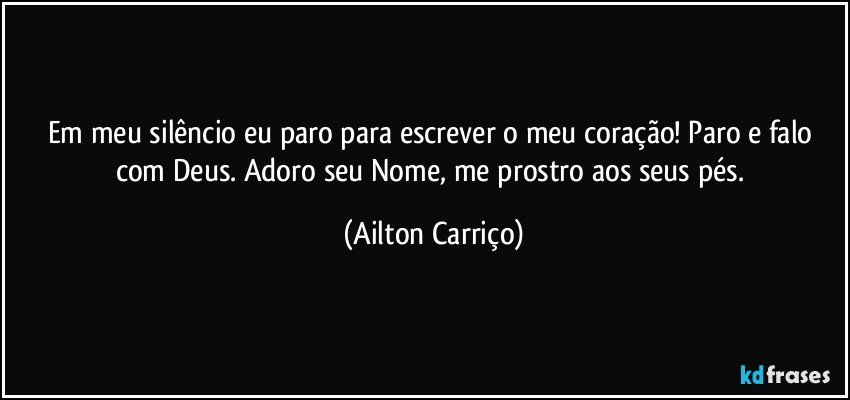 Em meu silêncio eu paro para escrever o meu coração! Paro e falo com Deus. Adoro seu Nome, me prostro aos seus pés. (Ailton Carriço)