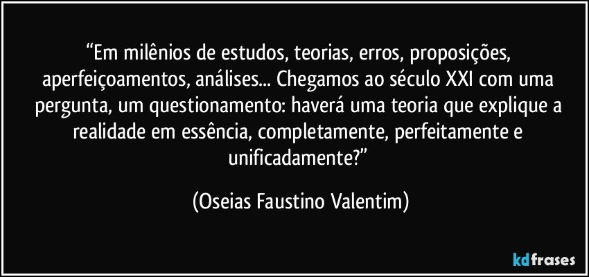 “Em milênios de estudos, teorias, erros, proposições, aperfeiçoamentos, análises... Chegamos ao século XXI com uma pergunta, um questionamento: haverá uma teoria que explique a realidade em essência, completamente, perfeitamente e unificadamente?” (Oseias Faustino Valentim)