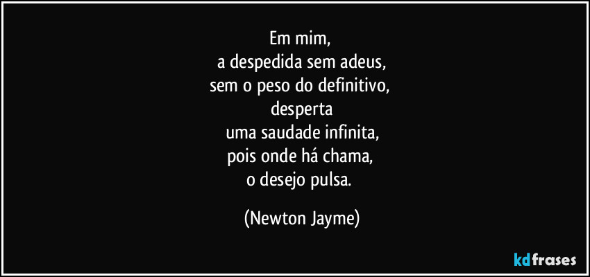 Em mim, 
a despedida sem adeus,
sem o peso do definitivo, 
desperta
uma saudade infinita,
pois onde há chama, 
o desejo pulsa. (Newton Jayme)