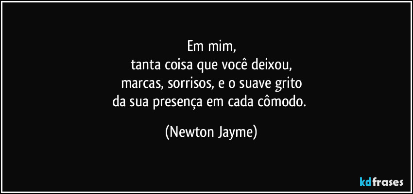 Em mim,
tanta coisa que você deixou,
marcas, sorrisos, e o suave grito
da sua presença em cada cômodo. (Newton Jayme)