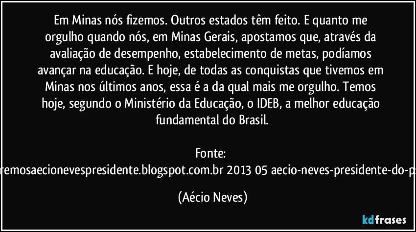 Em Minas nós fizemos. Outros estados têm feito. E quanto me orgulho quando nós, em Minas Gerais, apostamos que, através da avaliação de desempenho, estabelecimento de metas, podíamos avançar na educação. E hoje, de todas as conquistas que tivemos em Minas nos últimos anos, essa é a da qual mais me orgulho. Temos hoje, segundo o Ministério da Educação, o IDEB, a melhor educação fundamental do Brasil.
Fonte: http://www.queremosaecionevespresidente.blogspot.com.br/2013/05/aecio-neves-presidente-do-psdb-estreia.html (Aécio Neves)