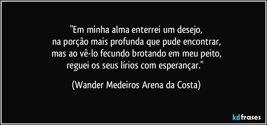 "Em minha alma enterrei um desejo,
na porção mais profunda que pude encontrar,
mas ao vê-lo fecundo brotando em meu peito,
reguei os seus lírios com esperançar." (Wander Medeiros Arena da Costa)