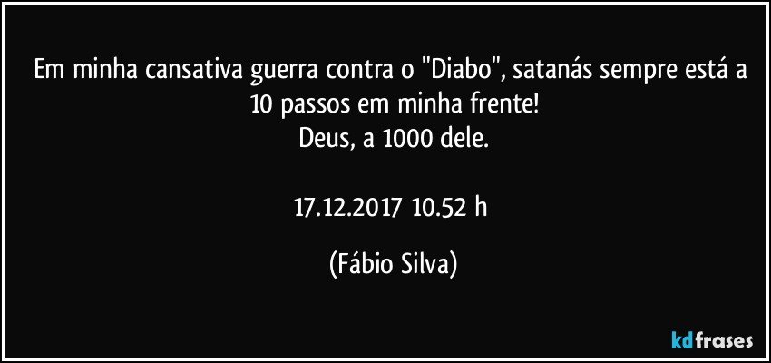 Em minha cansativa guerra contra o "Diabo", satanás sempre está a 10 passos em minha frente!
Deus, a 1000 dele.

17.12.2017  10.52 h (Fábio Silva)