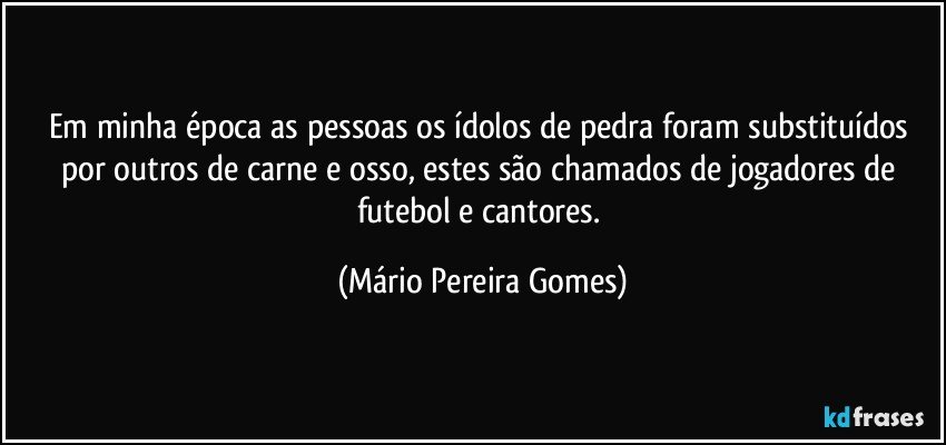 Em minha época as pessoas os ídolos de pedra foram substituídos por outros de carne e osso, estes são chamados de jogadores de futebol e cantores. (Mário Pereira Gomes)