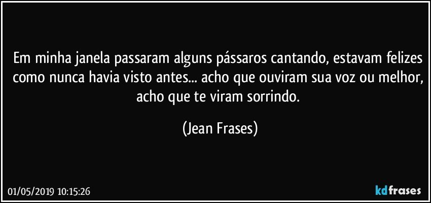 Em minha janela passaram alguns pássaros cantando, estavam felizes como nunca havia visto antes... acho que ouviram sua voz ou melhor, acho que te viram sorrindo. (Jean Frases)