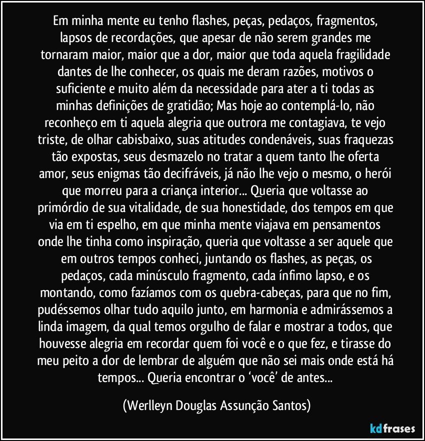 Em minha mente eu tenho flashes,  peças, pedaços, fragmentos, lapsos de recordações, que apesar de não serem grandes me tornaram maior, maior que a dor, maior que toda aquela fragilidade dantes de lhe conhecer, os quais me deram razões, motivos o suficiente e muito além da necessidade para ater a ti todas as minhas definições de gratidão; Mas hoje ao contemplá-lo, não reconheço em ti aquela alegria que outrora me contagiava, te vejo triste, de olhar cabisbaixo, suas atitudes condenáveis, suas fraquezas tão expostas, seus desmazelo  no tratar a quem tanto lhe oferta amor, seus enigmas tão decifráveis, já não lhe vejo o mesmo, o herói que morreu para a criança interior... Queria que voltasse ao primórdio de sua vitalidade, de sua honestidade, dos tempos em que via em ti espelho, em que minha mente viajava em pensamentos onde lhe tinha como inspiração, queria que voltasse a ser aquele que  em outros tempos conheci, juntando os flashes, as peças, os pedaços, cada minúsculo fragmento, cada ínfimo lapso, e os montando, como fazíamos com os quebra-cabeças, para que no fim, pudéssemos olhar tudo aquilo junto, em harmonia e admirássemos a linda imagem, da qual temos orgulho de falar e mostrar a todos, que houvesse alegria em recordar quem foi você e o que fez, e tirasse do meu peito a dor de lembrar de alguém que não sei mais onde está há tempos... Queria encontrar o ‘você’ de antes... (Werlleyn Douglas Assunção Santos)