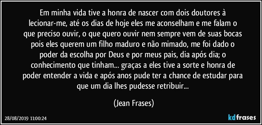 Em minha vida tive a honra de nascer com dois doutores à lecionar-me, até os dias de hoje eles me aconselham e me falam o que preciso ouvir, o que quero ouvir nem sempre vem de suas bocas pois eles querem um filho maduro e não mimado, me foi dado o poder da escolha por Deus e por meus pais, dia após dia; o conhecimento que tinham... graças a eles tive a sorte e honra de poder entender a vida e após anos pude ter a chance de estudar para que um dia lhes pudesse retribuir... (Jean Frases)