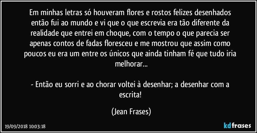 Em minhas letras só houveram flores e rostos felizes desenhados então fui ao mundo e vi que o que escrevia era tão diferente da realidade que entrei em choque, com o tempo o que parecia ser apenas contos de fadas floresceu e me mostrou que assim como poucos eu era um entre os únicos que ainda tinham fé que tudo iria melhorar...

- Então eu sorri e ao chorar voltei à desenhar; a desenhar com a escrita! (Jean Frases)