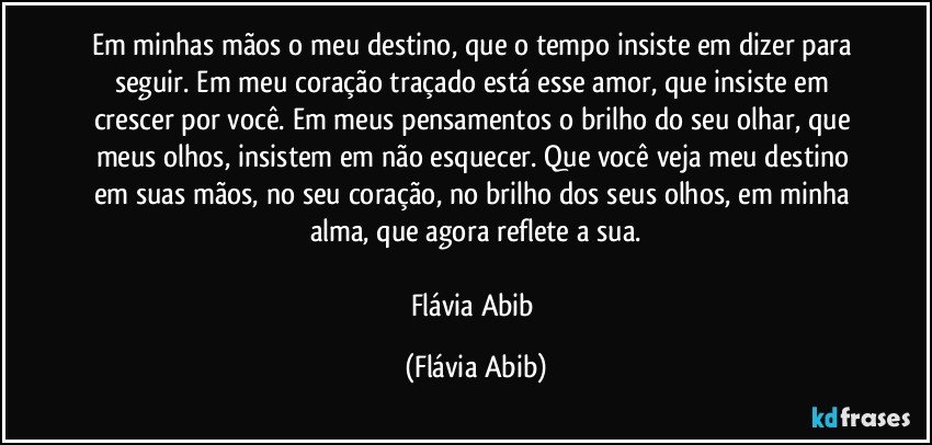 Em minhas mãos o meu destino, que o tempo insiste em dizer para seguir. Em meu coração traçado está esse amor, que insiste em crescer por você. Em meus pensamentos o brilho do seu olhar, que meus olhos, insistem em não esquecer. Que você veja meu destino em suas mãos, no seu coração, no brilho dos seus olhos, em minha alma, que agora reflete a sua.

Flávia Abib (Flávia Abib)