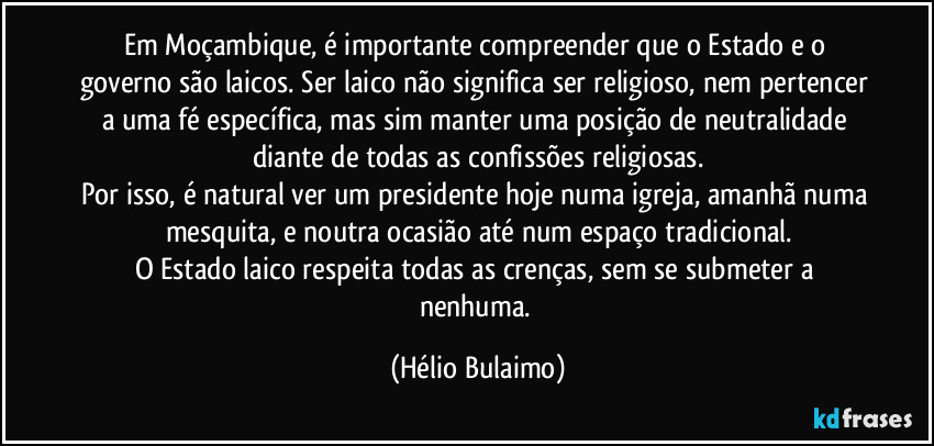 Em Moçambique, é importante compreender que o Estado e o governo são laicos. Ser laico não significa ser religioso, nem pertencer a uma fé específica, mas sim manter uma posição de neutralidade diante de todas as confissões religiosas.
Por isso, é natural ver um presidente hoje numa igreja, amanhã numa mesquita, e noutra ocasião até num espaço tradicional.
O Estado laico respeita todas as crenças, sem se submeter a nenhuma. (Hélio Bulaimo)