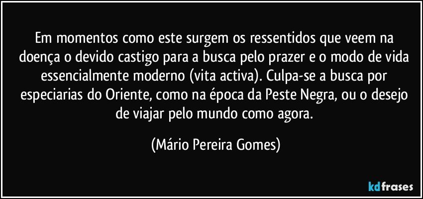 Em momentos como este surgem os ressentidos que veem na doença o devido castigo para a busca pelo prazer e o modo de vida essencialmente moderno (vita activa). Culpa-se a busca por especiarias do Oriente, como na época da Peste Negra, ou o desejo de viajar pelo mundo como agora. (Mário Pereira Gomes)