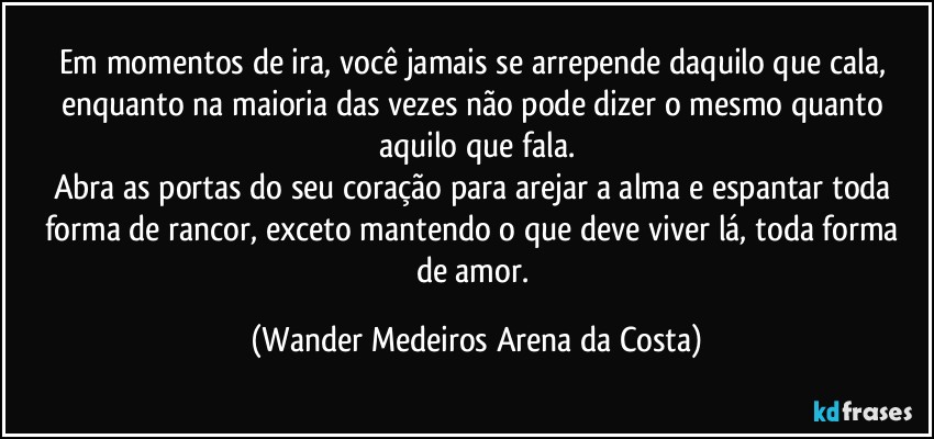 Em momentos de ira, você jamais se arrepende daquilo que cala, enquanto na maioria das vezes não pode dizer o mesmo quanto aquilo que fala.
Abra as portas do seu coração para arejar a alma e espantar toda forma de rancor, exceto mantendo o que deve viver lá, toda forma de amor. (Wander Medeiros Arena da Costa)