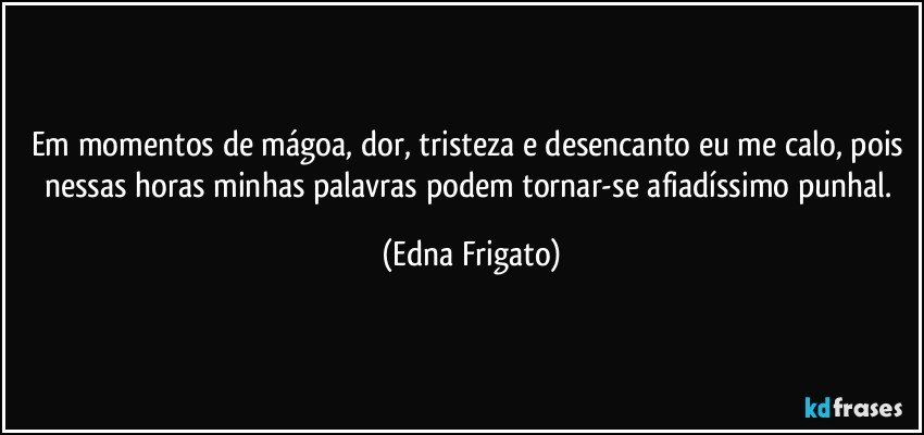 Em momentos de mágoa, dor, tristeza e desencanto eu me calo, pois nessas horas minhas palavras podem tornar-se afiadíssimo punhal. (Edna Frigato)