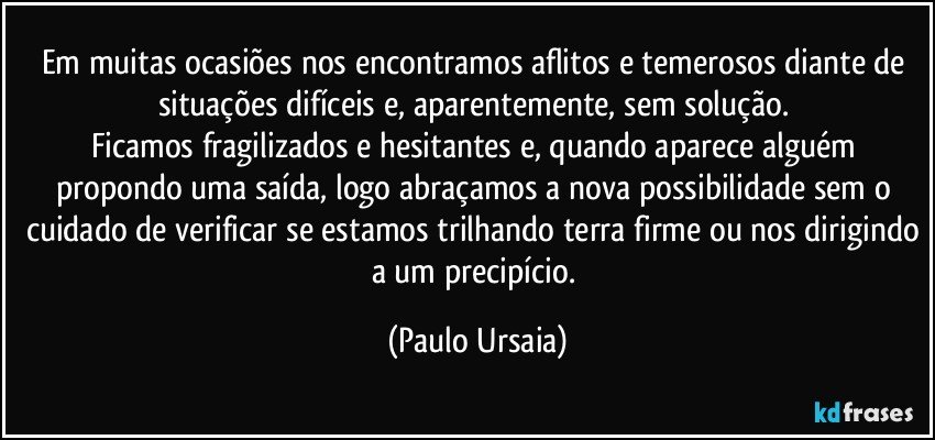 Em muitas ocasiões nos encontramos aflitos e temerosos diante de situações difíceis e, aparentemente, sem solução. 
Ficamos fragilizados e hesitantes e, quando aparece alguém propondo uma saída, logo abraçamos a nova possibilidade sem o cuidado de verificar se estamos trilhando terra firme ou nos dirigindo a um precipício. (Paulo Ursaia)