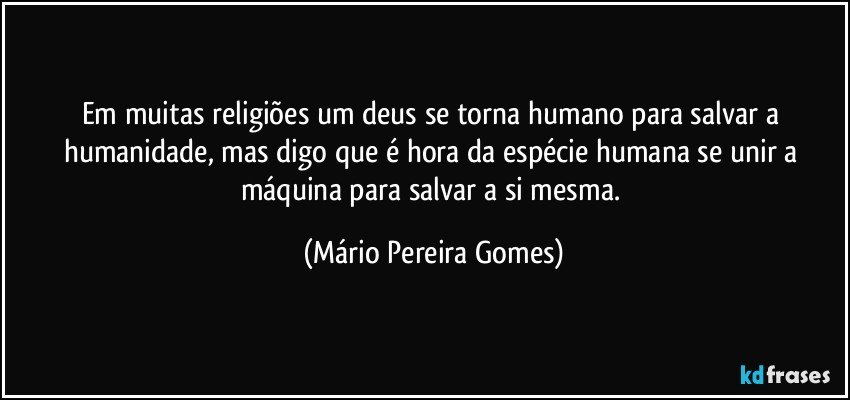 Em muitas religiões um deus se torna humano para salvar a humanidade, mas digo que é hora da espécie humana se unir a máquina para salvar a si mesma. (Mário Pereira Gomes)