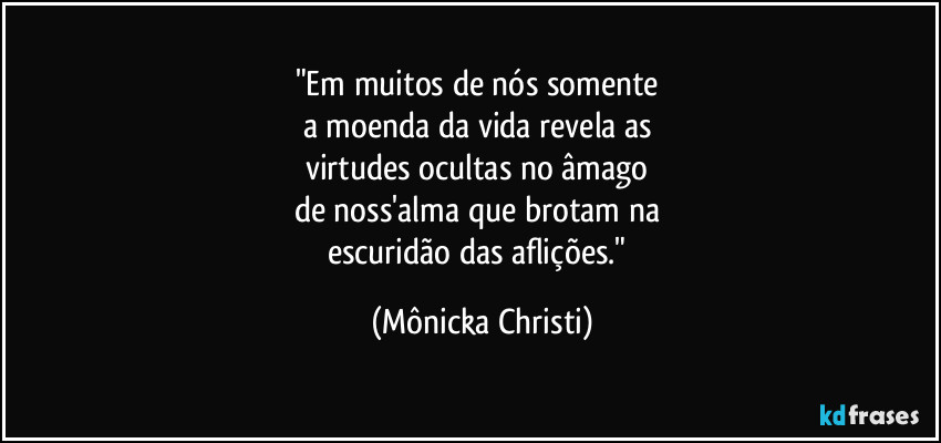 "Em muitos de nós somente 
a moenda da vida revela as 
virtudes ocultas no âmago 
de noss'alma que brotam na 
escuridão das aflições." (Mônicka Christi)