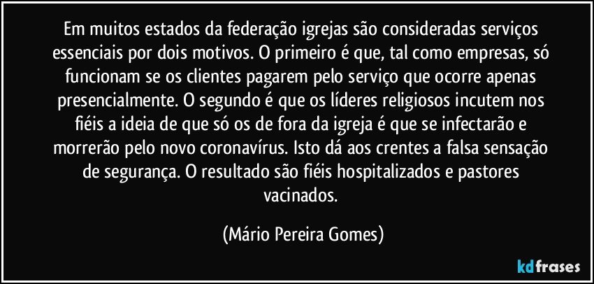 Em muitos estados da federação igrejas são consideradas serviços essenciais por dois motivos. O primeiro é que, tal como empresas, só funcionam se os clientes pagarem pelo serviço que ocorre apenas presencialmente. O segundo é que os líderes religiosos incutem nos fiéis a ideia de que só os de fora da igreja é que se infectarão e morrerão pelo novo coronavírus. Isto dá aos crentes a falsa sensação de segurança. O resultado são fiéis hospitalizados e pastores vacinados. (Mário Pereira Gomes)