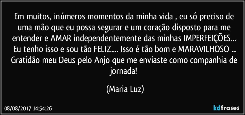 Em muitos, inúmeros momentos da minha vida , eu só preciso de uma mão que eu possa segurar e um coração disposto para me entender e AMAR independentemente das minhas IMPERFEIÇÕES... Eu tenho isso e sou tão FELIZ...  Isso é tão bom e MARAVILHOSO ...
Gratidão meu Deus pelo Anjo que me enviaste como companhia de jornada! (Maria Luz)