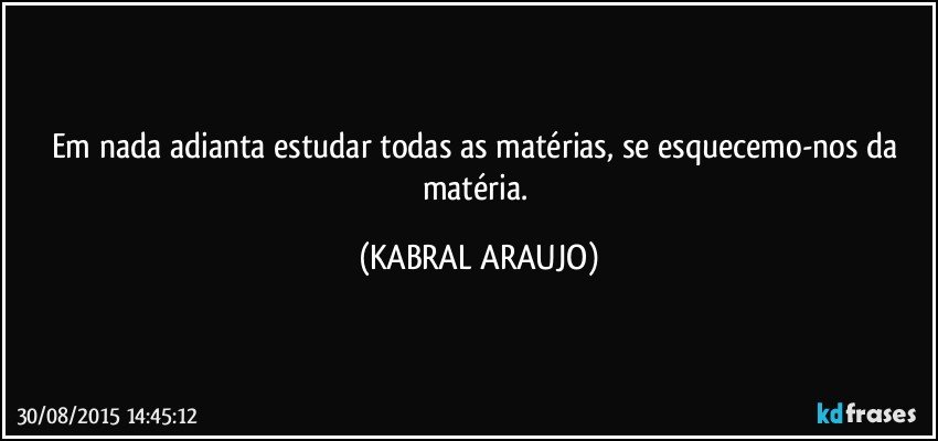 Em nada adianta estudar todas as matérias, se esquecemo-nos da matéria. (KABRAL ARAUJO)