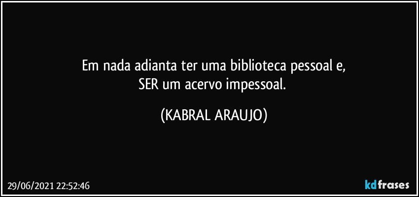 Em nada adianta ter uma biblioteca pessoal e,
SER um acervo impessoal. (KABRAL ARAUJO)