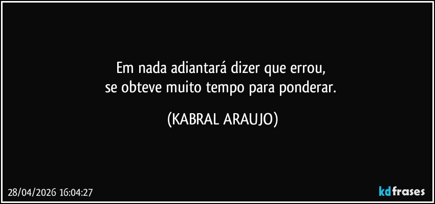 Em nada adiantará dizer que errou, 
se obteve muito tempo para ponderar. (KABRAL ARAUJO)
