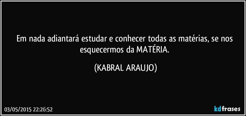 Em nada adiantará estudar e conhecer todas as matérias, se nos esquecermos da MATÉRIA. (KABRAL ARAUJO)