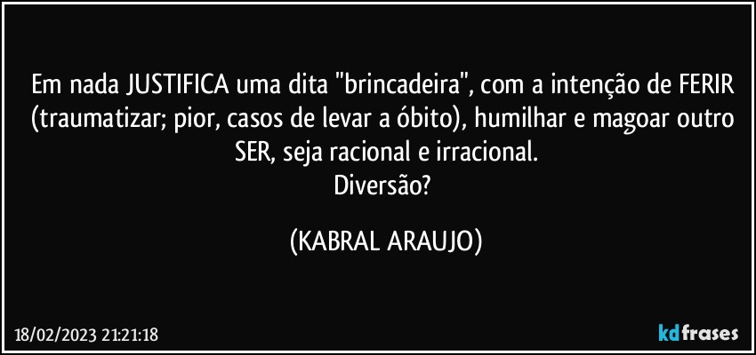 Em nada JUSTIFICA uma dita "brincadeira", com a intenção de FERIR (traumatizar; pior, casos de levar a óbito), humilhar e magoar outro SER, seja racional e irracional.
Diversão? (KABRAL ARAUJO)