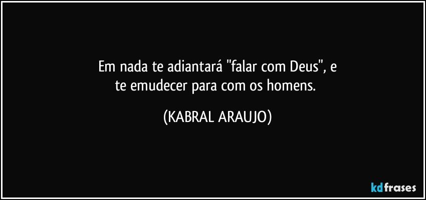 Em nada te adiantará "falar com Deus", e
te emudecer para com os homens. (KABRAL ARAUJO)